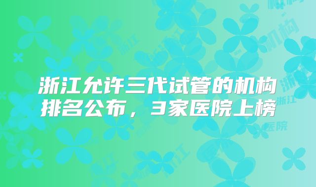 浙江允许三代试管的机构排名公布,3家医院上榜
