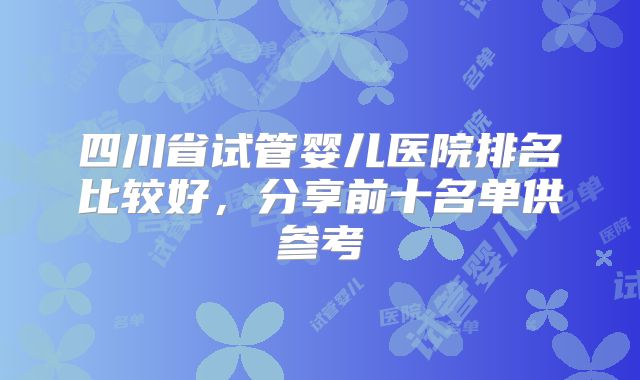 四川省试管婴儿医院排名比较好，分享前十名单供参考