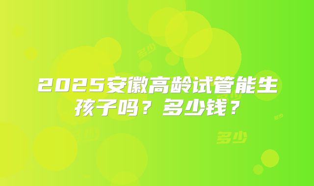 2025安徽高龄试管能生孩子吗？多少钱？