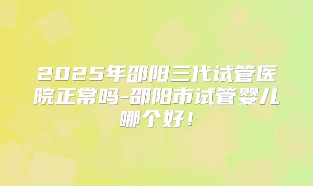 2025年邵阳三代试管医院正常吗-邵阳市试管婴儿哪个好!