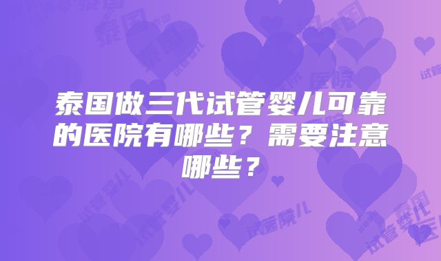 泰国做三代试管婴儿可靠的医院有哪些?需要注意哪些?