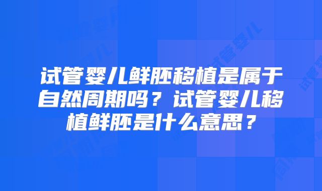 试管婴儿鲜胚移植是属于自然周期吗？试管婴儿移植鲜胚是什么意思？