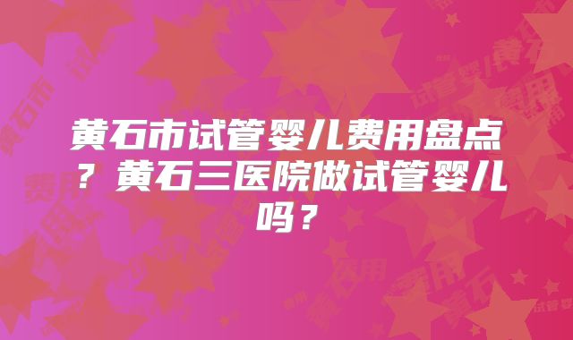 黄石市试管婴儿费用盘点？黄石三医院做试管婴儿吗？