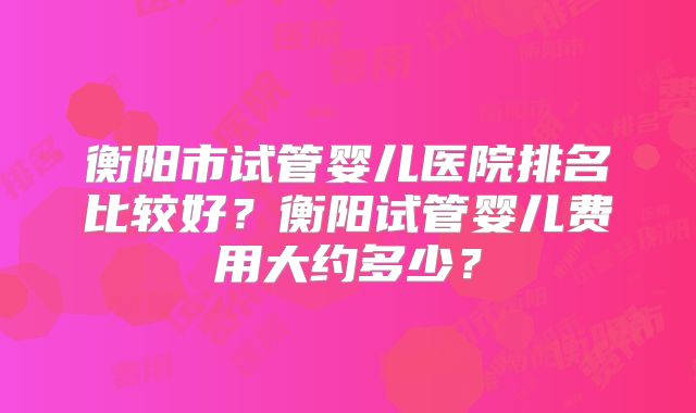 衡阳市试管婴儿医院排名比较好？衡阳试管婴儿费用大约多少？