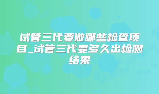 试管三代要做哪些检查项目_试管三代要多久出检测结果