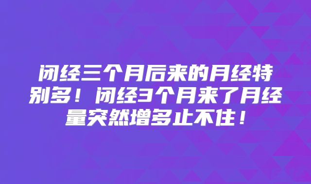 闭经三个月后来的月经特别多！闭经3个月来了月经量突然增多止不住！