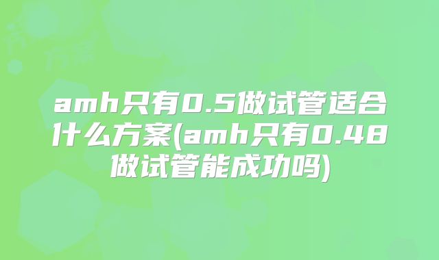 amh只有0.5做试管适合什么方案(amh只有0.48做试管能成功吗)