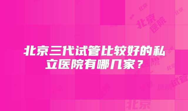 北京三代试管比较好的私立医院有哪几家？