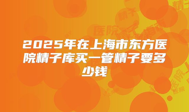 2025年在上海市东方医院精子库买一管精子要多少钱