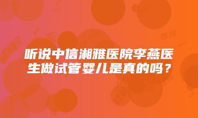 听说中信湘雅医院李燕医生做试管婴儿是真的吗？