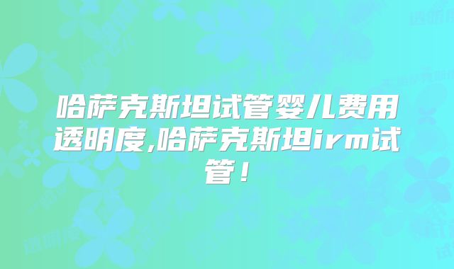 哈萨克斯坦试管婴儿费用透明度,哈萨克斯坦irm试管！