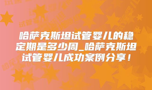 哈萨克斯坦试管婴儿的稳定期是多少周_哈萨克斯坦试管婴儿成功案例分享!