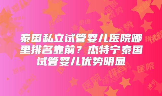 泰国私立试管婴儿医院哪里排名靠前？杰特宁泰国试管婴儿优势明显