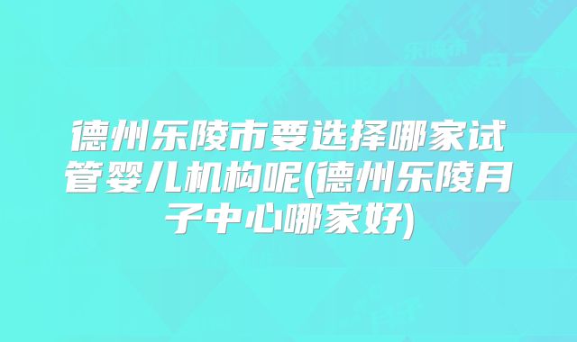 德州乐陵市要选择哪家试管婴儿机构呢(德州乐陵月子中心哪家好)