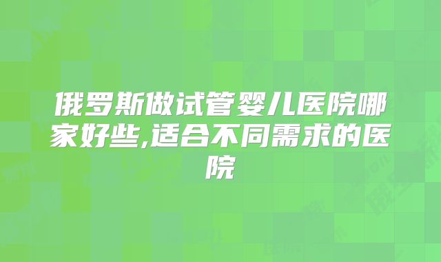 俄罗斯做试管婴儿医院哪家好些,适合不同需求的医院