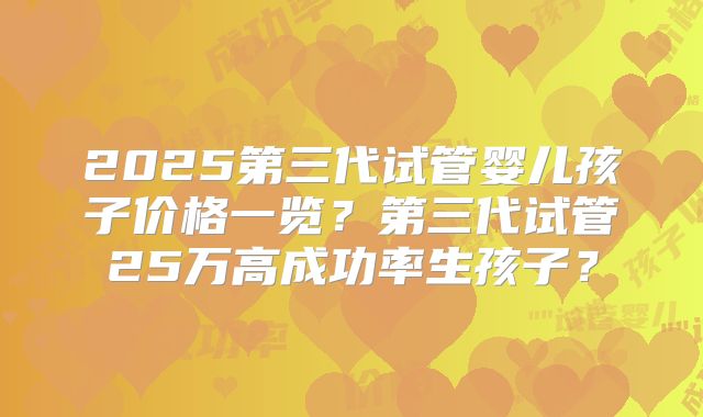 2025第三代试管婴儿孩子价格一览？第三代试管25万高成功率生孩子？