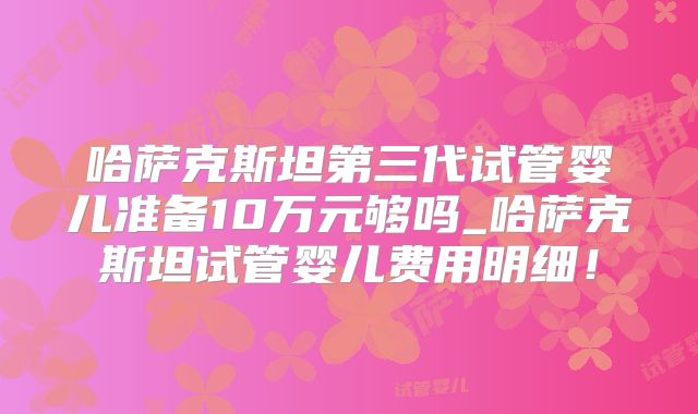哈萨克斯坦第三代试管婴儿准备10万元够吗_哈萨克斯坦试管婴儿费用明细!
