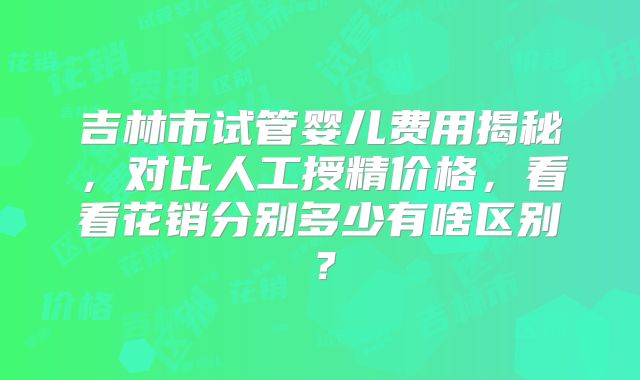 吉林市试管婴儿费用揭秘，对比人工授精价格，看看花销分别多少有啥区别？
