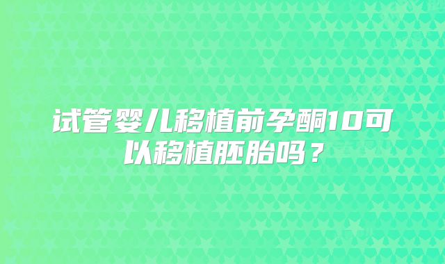 试管婴儿移植前孕酮10可以移植胚胎吗？