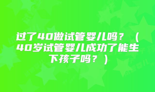 过了40做试管婴儿吗？（40岁试管婴儿成功了能生下孩子吗？）