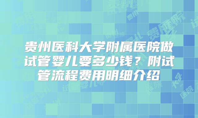 贵州医科大学附属医院做试管婴儿要多少钱？附试管流程费用明细介绍