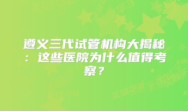 遵义三代试管机构大揭秘:这些医院为什么值得考察?