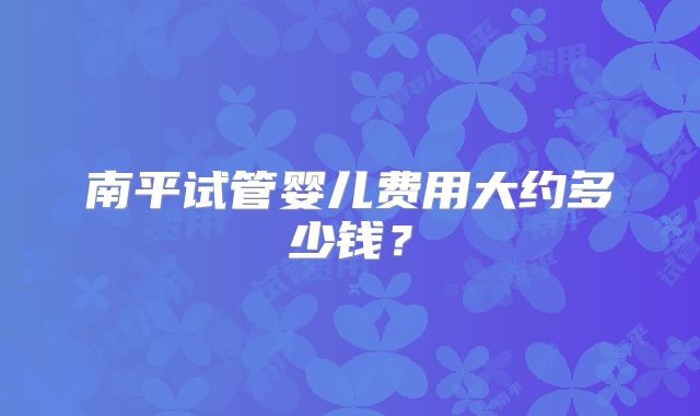 南平试管婴儿费用大约多少钱?