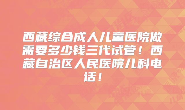 西藏综合成人儿童医院做需要多少钱三代试管！西藏自治区人民医院儿科电话！