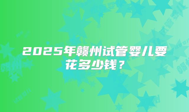 2025年赣州试管婴儿要花多少钱？