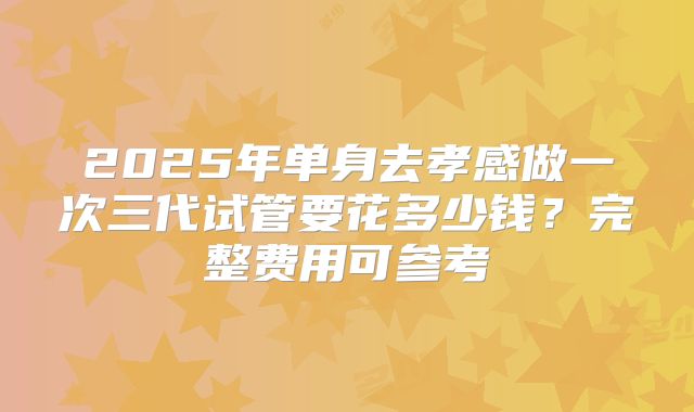 2025年单身去孝感做一次三代试管要花多少钱?完整费用可参考