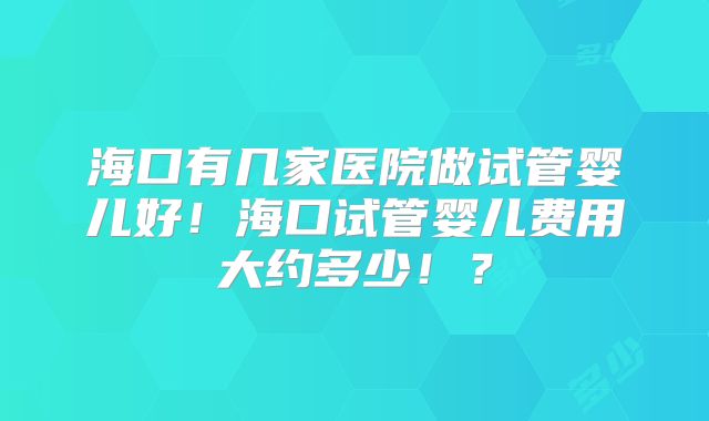 海口有几家医院做试管婴儿好!海口试管婴儿费用大约多少!?