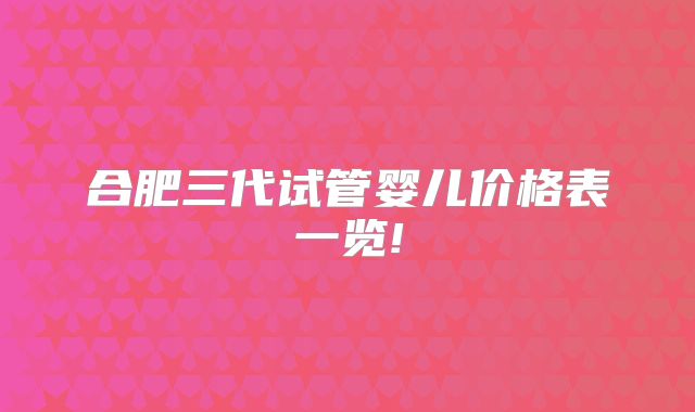 合肥三代试管婴儿价格表一览!