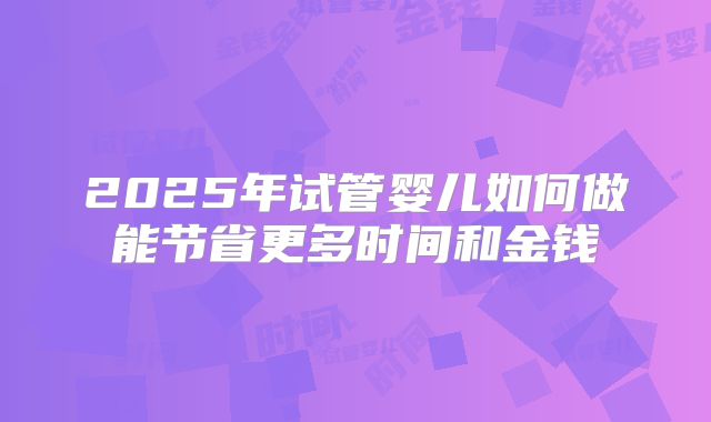 2025年试管婴儿如何做能节省更多时间和金钱