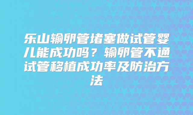 乐山输卵管堵塞做试管婴儿能成功吗？输卵管不通试管移植成功率及防治方法