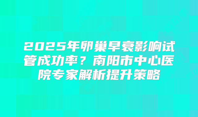 2025年卵巢早衰影响试管成功率?南阳市中心医院专家解析提升策略