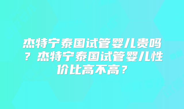 杰特宁泰国试管婴儿贵吗？杰特宁泰国试管婴儿性价比高不高？