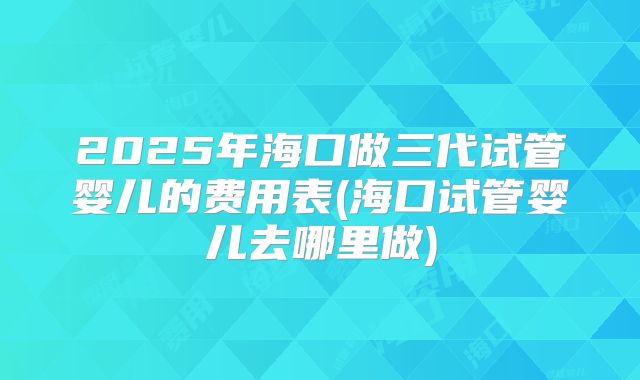 2025年海口做三代试管婴儿的费用表(海口试管婴儿去哪里做)