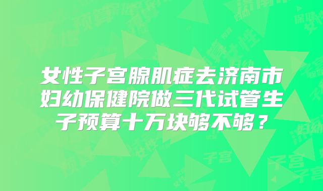 女性子宫腺肌症去济南市妇幼保健院做三代试管生子预算十万块够不够?