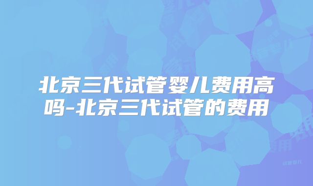 北京三代试管婴儿费用高吗-北京三代试管的费用