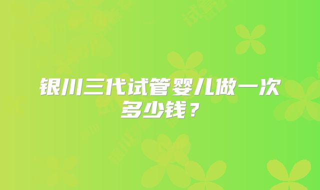 银川三代试管婴儿做一次多少钱？