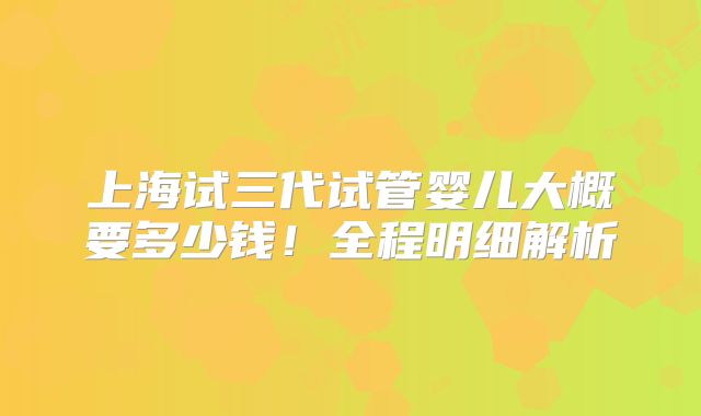 上海试三代试管婴儿大概要多少钱！全程明细解析