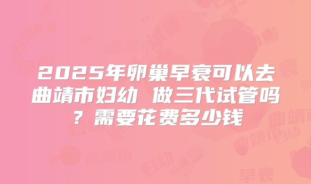 2025年卵巢早衰可以去曲靖市妇幼 做三代试管吗?需要花费多少钱
