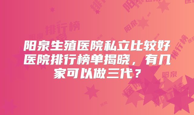 阳泉生殖医院私立比较好医院排行榜单揭晓，有几家可以做三代？