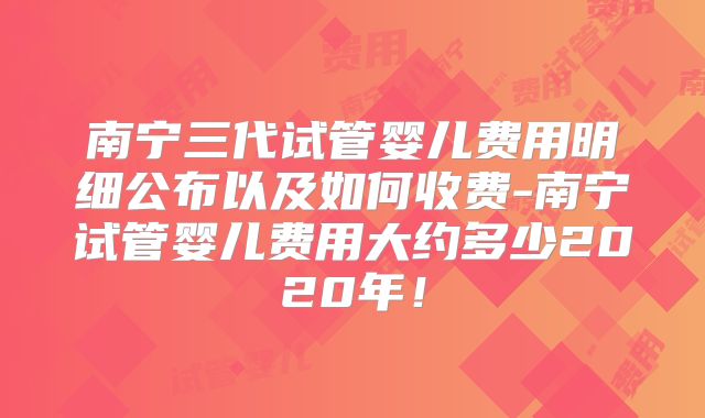 南宁三代试管婴儿费用明细公布以及如何收费-南宁试管婴儿费用大约多少2020年！