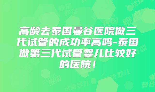 高龄去泰国曼谷医院做三代试管的成功率高吗-泰国做第三代试管婴儿比较好的医院!