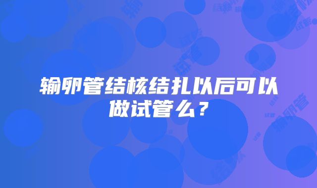 输卵管结核结扎以后可以做试管么?