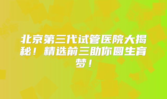 北京第三代试管医院大揭秘！精选前三助你圆生育梦！