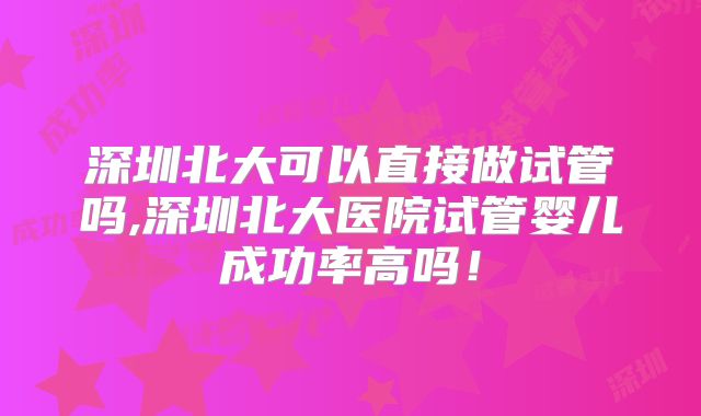 深圳北大可以直接做试管吗,深圳北大医院试管婴儿成功率高吗！