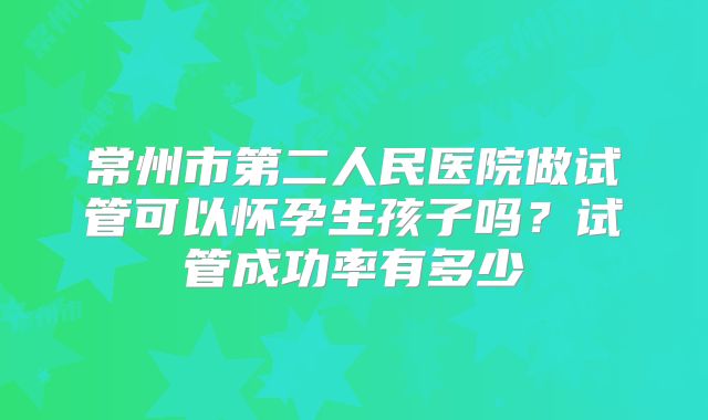 常州市第二人民医院做试管可以怀孕生孩子吗？试管成功率有多少