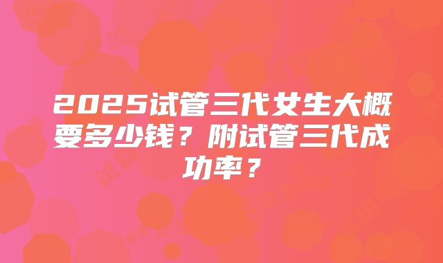 2025试管三代女生大概要多少钱?附试管三代成功率?